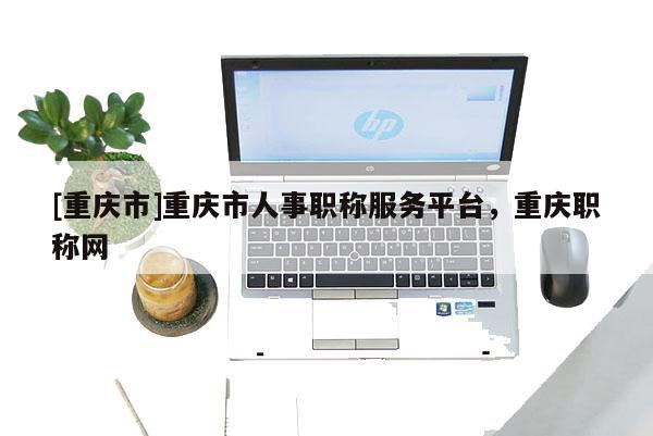 [重慶市]重慶市人事職稱服務平臺，重慶職稱網