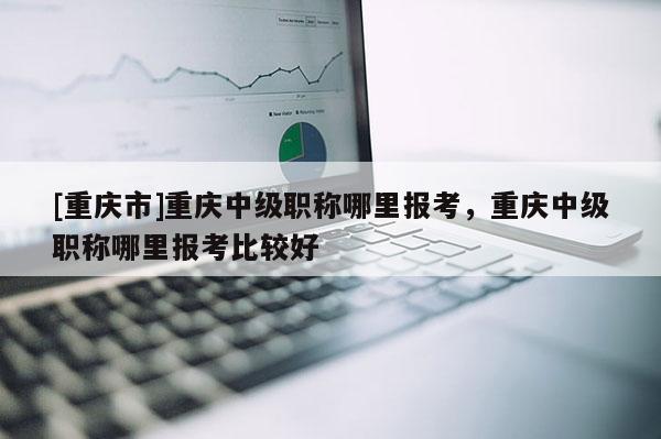 [重慶市]重慶中級職稱哪里報考，重慶中級職稱哪里報考比較好