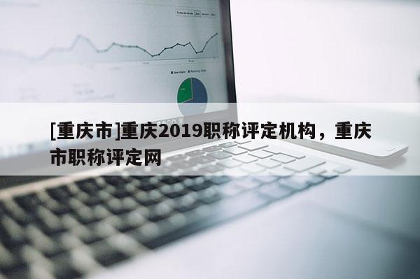 [重慶市]重慶2019職稱評定機構，重慶市職稱評定網