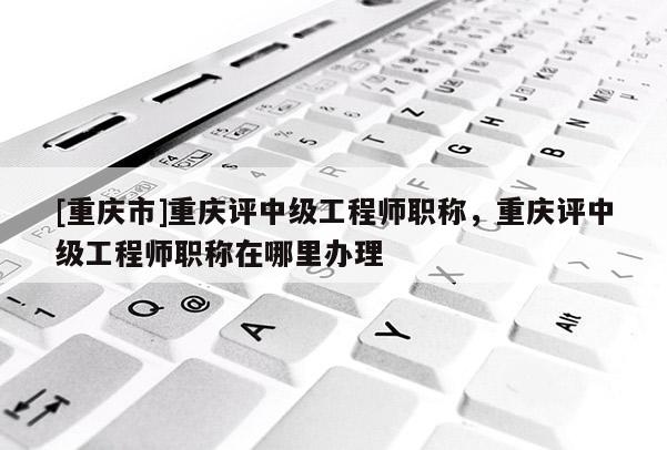[重慶市]重慶評中級工程師職稱，重慶評中級工程師職稱在哪里辦理