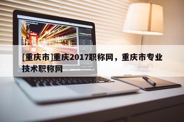 [重慶市]重慶2017職稱網，重慶市專業技術職稱網