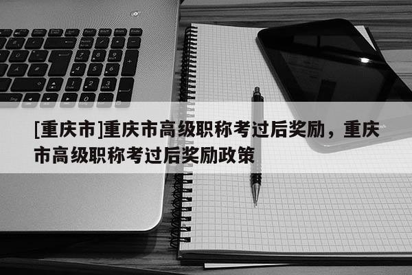 [重慶市]重慶市高級職稱考過后獎勵，重慶市高級職稱考過后獎勵政策