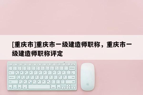 [重慶市]重慶市一級建造師職稱，重慶市一級建造師職稱評定