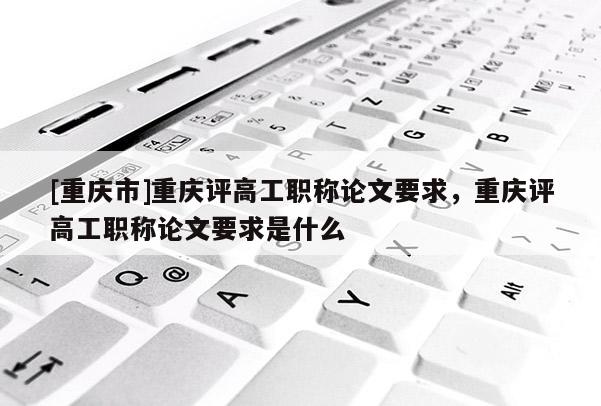 [重慶市]重慶評高工職稱論文要求，重慶評高工職稱論文要求是什么