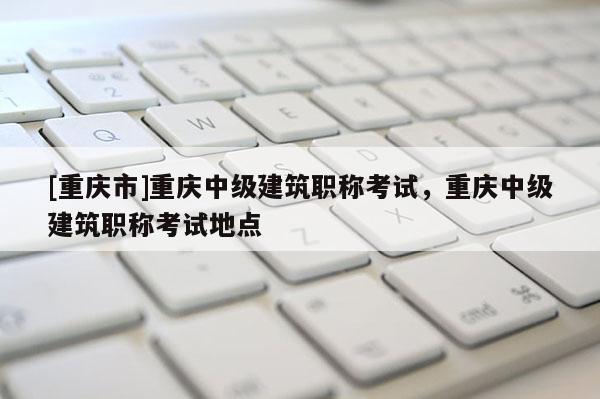 [重慶市]重慶中級建筑職稱考試，重慶中級建筑職稱考試地點