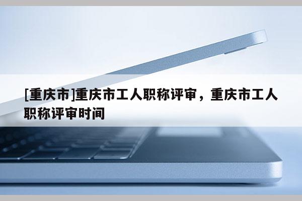 [重慶市]重慶市工人職稱評審，重慶市工人職稱評審時間