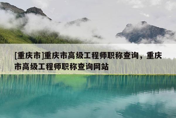 [重慶市]重慶市高級工程師職稱查詢，重慶市高級工程師職稱查詢網站