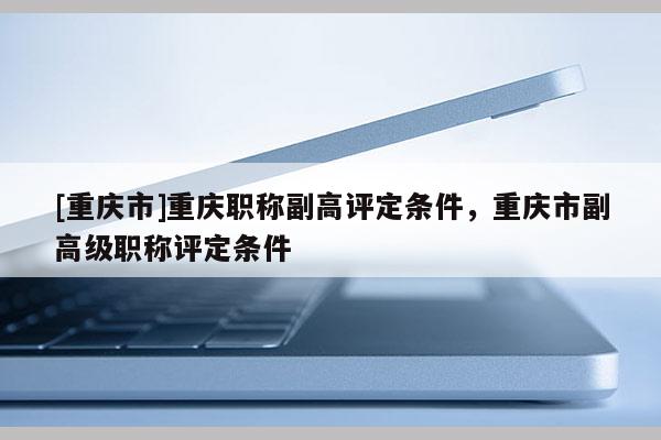 [重慶市]重慶職稱副高評定條件，重慶市副高級職稱評定條件