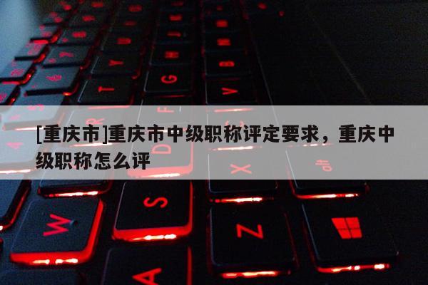 [重慶市]重慶市中級(jí)職稱(chēng)評(píng)定要求，重慶中級(jí)職稱(chēng)怎么評(píng)