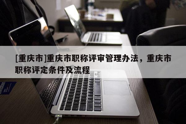 [重慶市]重慶市職稱評審管理辦法，重慶市職稱評定條件及流程