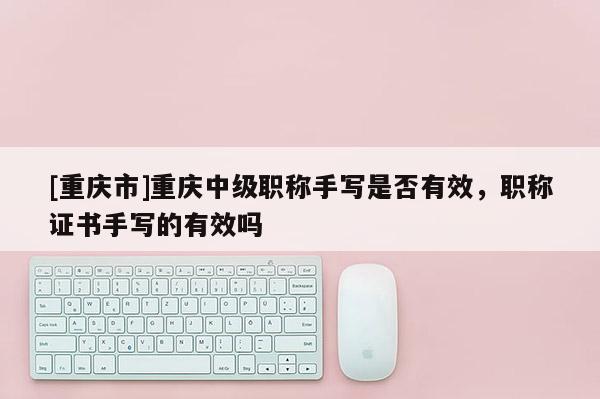[重慶市]重慶中級職稱手寫是否有效，職稱證書手寫的有效嗎