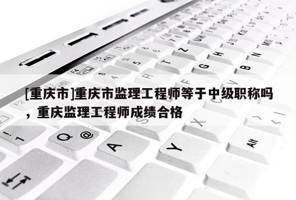 [重慶市]重慶市監理工程師等于中級職稱嗎，重慶監理工程師成績合格