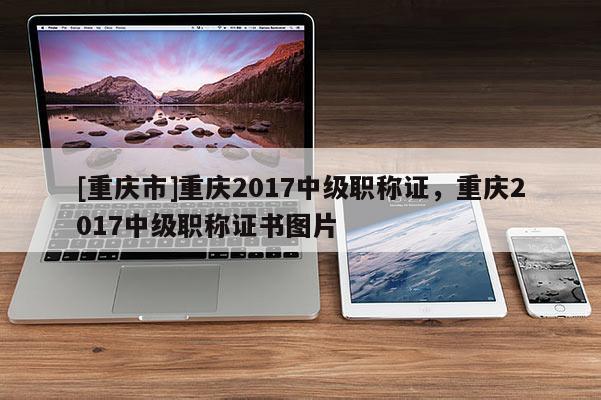 [重慶市]重慶2017中級職稱證，重慶2017中級職稱證書圖片
