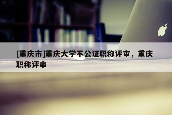 [重慶市]重慶大學不公證職稱評審，重慶 職稱評審