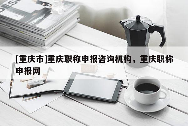 [重慶市]重慶職稱申報咨詢機構，重慶職稱申報網