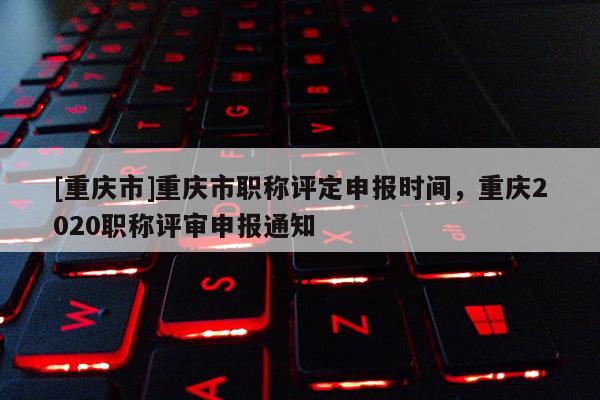 [重慶市]重慶市職稱評定申報時間，重慶2020職稱評審申報通知