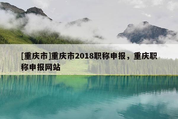 [重慶市]重慶市2018職稱申報，重慶職稱申報網站
