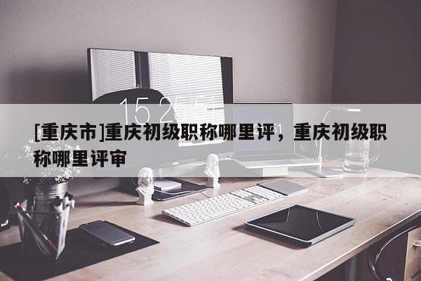 [重慶市]重慶初級職稱哪里評，重慶初級職稱哪里評審
