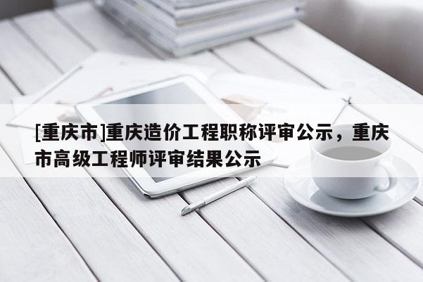 [重慶市]重慶造價工程職稱評審公示，重慶市高級工程師評審結果公示