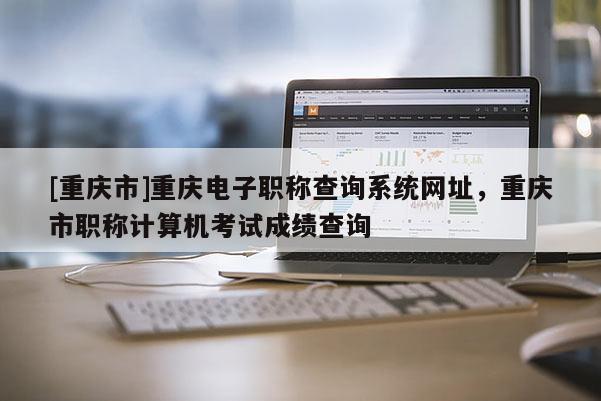 [重慶市]重慶電子職稱查詢系統網址，重慶市職稱計算機考試成績查詢