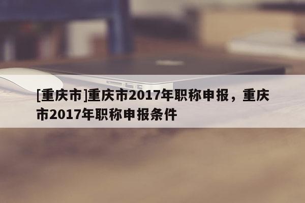 [重慶市]重慶市2017年職稱申報，重慶市2017年職稱申報條件