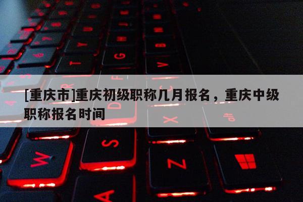 [重慶市]重慶初級職稱幾月報名，重慶中級職稱報名時間