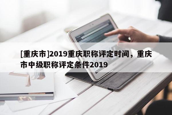 [重慶市]2019重慶職稱評定時間，重慶市中級職稱評定條件2019