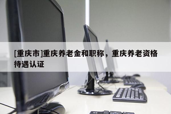 [重慶市]重慶養老金和職稱，重慶養老資格待遇認證