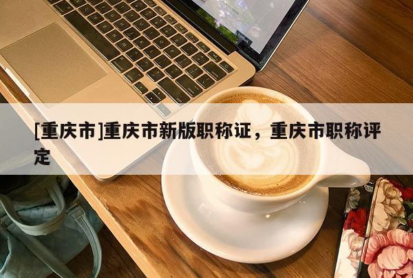 [重慶市]重慶市新版職稱證，重慶市職稱評定