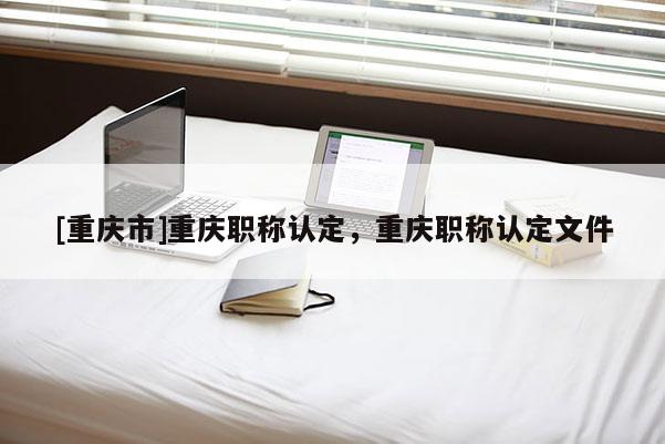 [重慶市]重慶職稱認定，重慶職稱認定文件