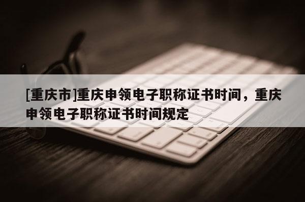[重慶市]重慶申領電子職稱證書時間，重慶申領電子職稱證書時間規定
