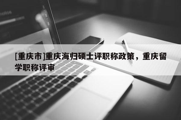 [重慶市]重慶海歸碩士評職稱政策，重慶留學(xué)職稱評審