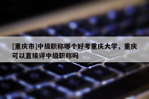 [重慶市]中級職稱哪個好考重慶大學，重慶可以直接評中級職稱嗎