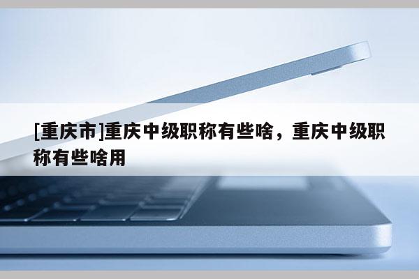 [重慶市]重慶中級職稱有些啥，重慶中級職稱有些啥用