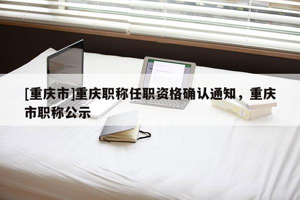 [重慶市]重慶職稱任職資格確認通知，重慶市職稱公示