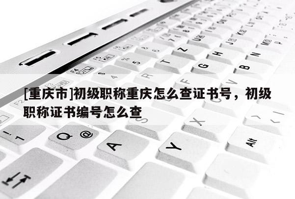 [重慶市]初級職稱重慶怎么查證書號，初級職稱證書編號怎么查