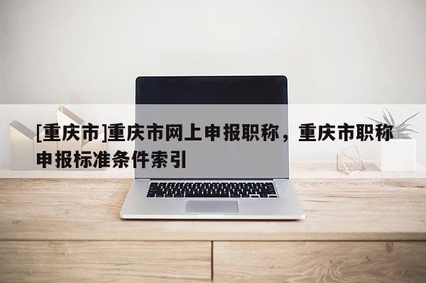 [重慶市]重慶市網上申報職稱，重慶市職稱申報標準條件索引