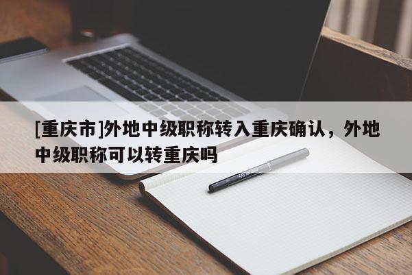 [重慶市]外地中級職稱轉入重慶確認，外地中級職稱可以轉重慶嗎