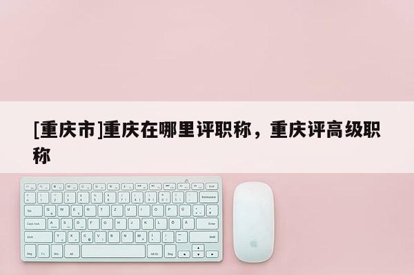 [重慶市]重慶在哪里評職稱，重慶評高級職稱