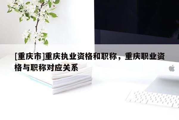[重慶市]重慶執業資格和職稱，重慶職業資格與職稱對應關系