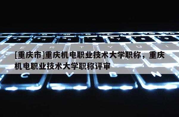 [重慶市]重慶機(jī)電職業(yè)技術(shù)大學(xué)職稱，重慶機(jī)電職業(yè)技術(shù)大學(xué)職稱評(píng)審