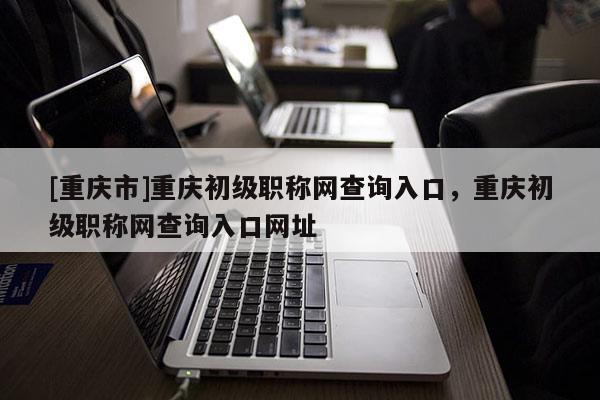 [重慶市]重慶初級職稱網查詢入口，重慶初級職稱網查詢入口網址