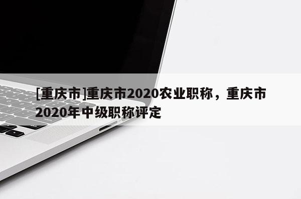 [重慶市]重慶市2020農業職稱，重慶市2020年中級職稱評定