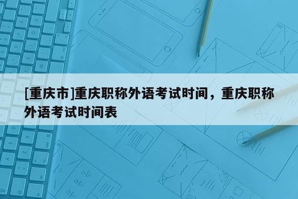 [重慶市]重慶職稱外語(yǔ)考試時(shí)間，重慶職稱外語(yǔ)考試時(shí)間表