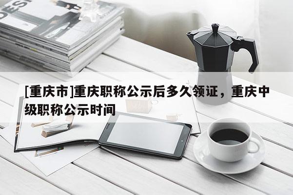 [重慶市]重慶職稱公示后多久領證，重慶中級職稱公示時間