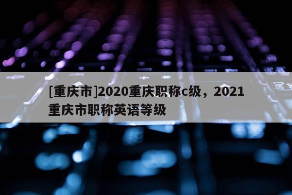 [重慶市]2020重慶職稱c級，2021重慶市職稱英語等級