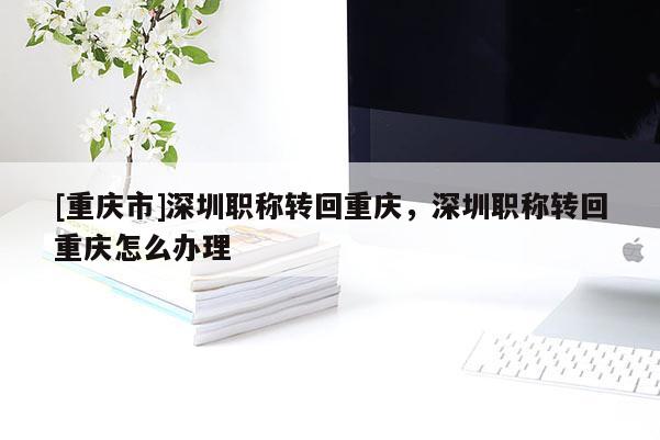 [重慶市]深圳職稱轉回重慶，深圳職稱轉回重慶怎么辦理