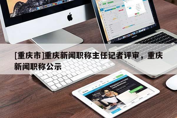 [重慶市]重慶新聞職稱主任記者評審，重慶新聞職稱公示