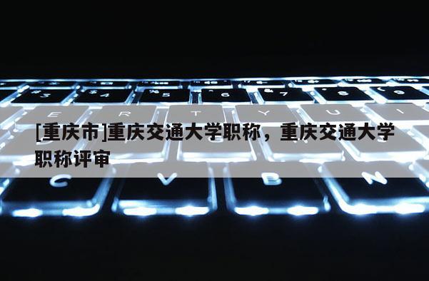 [重慶市]重慶交通大學(xué)職稱，重慶交通大學(xué)職稱評審