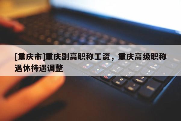 [重慶市]重慶副高職稱工資，重慶高級職稱退休待遇調(diào)整